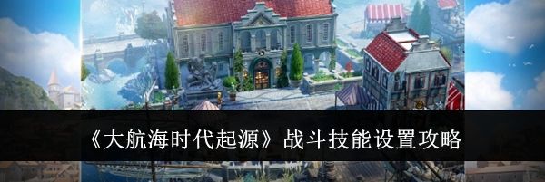 《大航海时代起源》战斗技能设置攻略