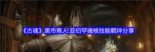 《古魂》黑市商人.亚伯罕魂核技能羁绊分享