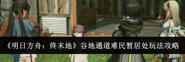《明日方舟：终末地》谷地通道难民暂居处玩法攻略