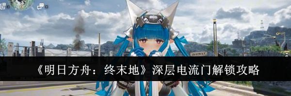 《明日方舟:终末地》深层电流门解锁攻略