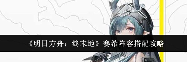 《明日方舟:终末地》赛希阵容搭配攻略